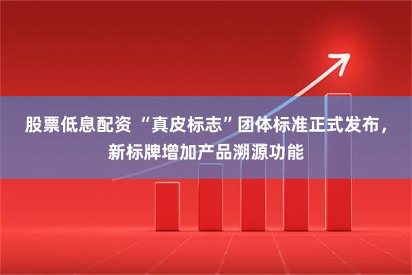 股票低息配资 “真皮标志”团体标准正式发布，新标牌增加产品溯源功能