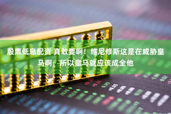 股票低息配资 真敢要啊！维尼修斯这是在威胁皇马啊，所以皇马就应该成全他