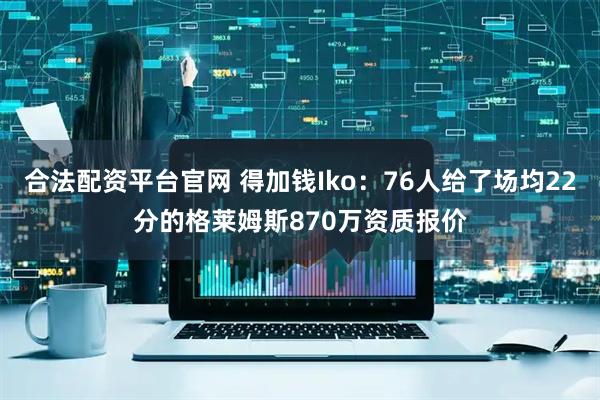 合法配资平台官网 得加钱Iko：76人给了场均22分的格莱姆斯870万资质报价