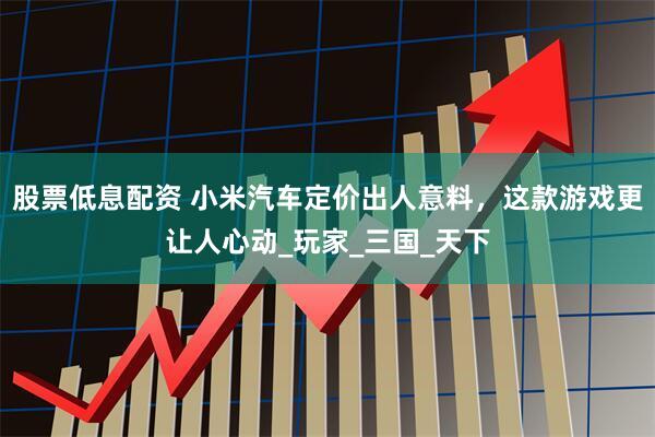 股票低息配资 小米汽车定价出人意料，这款游戏更让人心动_玩家_三国_天下