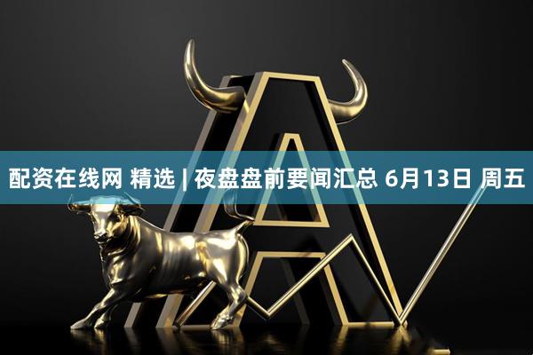 配资在线网 精选 | 夜盘盘前要闻汇总 6月13日 周五