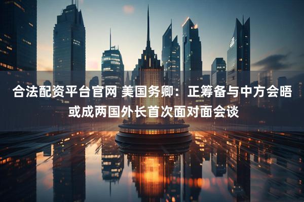 合法配资平台官网 美国务卿：正筹备与中方会晤 或成两国外长首次面对面会谈