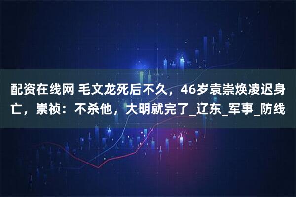 配资在线网 毛文龙死后不久，46岁袁崇焕凌迟身亡，崇祯：不杀他，大明就完了_辽东_军事_防线