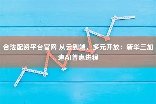合法配资平台官网 从云到端，多元开放：新华三加速AI普惠进程