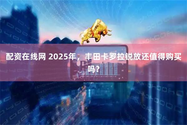 配资在线网 2025年，丰田卡罗拉锐放还值得购买吗？