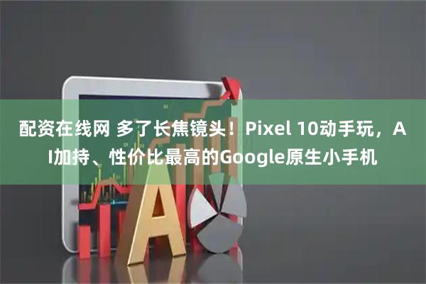 配资在线网 多了长焦镜头！Pixel 10动手玩，AI加持、性价比最高的Google原生小手机