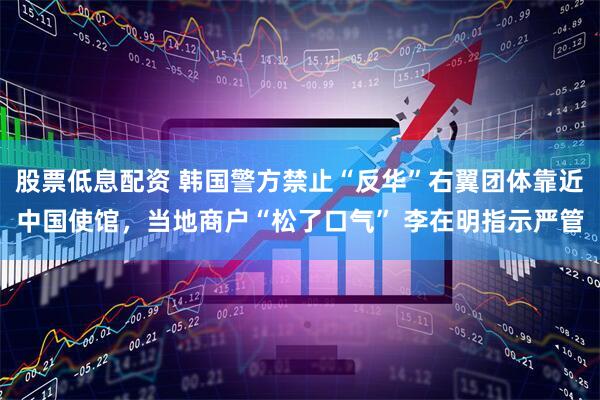 股票低息配资 韩国警方禁止“反华”右翼团体靠近中国使馆，当地商户“松了口气” 李在明指示严管