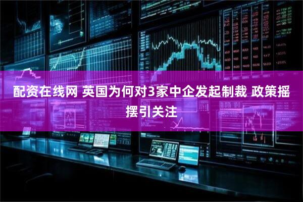 配资在线网 英国为何对3家中企发起制裁 政策摇摆引关注