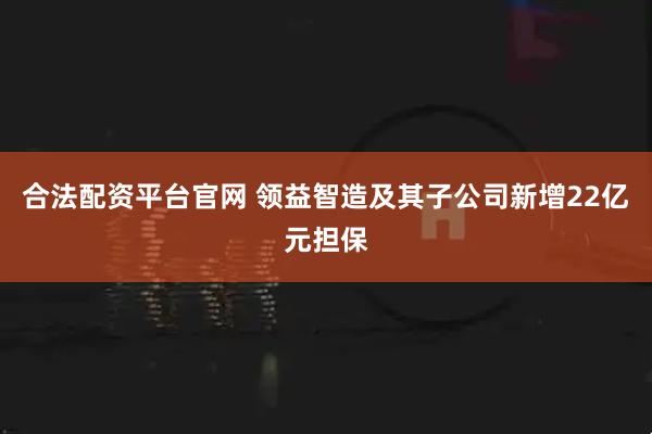 合法配资平台官网 领益智造及其子公司新增22亿元担保