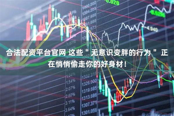 合法配资平台官网 这些＂无意识变胖的行为＂ 正在悄悄偷走你的好身材！