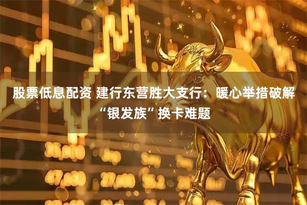 股票低息配资 建行东营胜大支行：暖心举措破解“银发族”换卡难题
