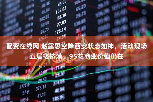 配资在线网 赵露思空降西安状态如神，活动现场五层楼挤满，95花商业价值仍在