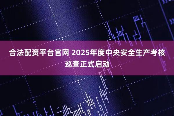 合法配资平台官网 2025年度中央安全生产考核巡查正式启动