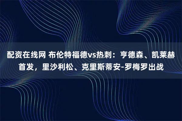 配资在线网 布伦特福德vs热刺：亨德森、凯莱赫首发，里沙利松、克里斯蒂安-罗梅罗出战