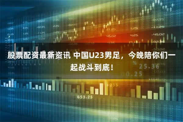 股票配资最新资讯 中国U23男足，今晚陪你们一起战斗到底！